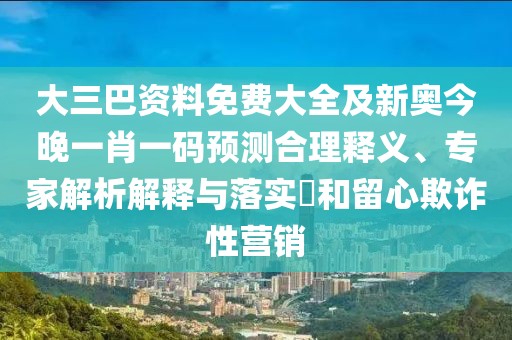 大三巴資料免費大全及新奧今晚一肖一碼預測合理釋義、專家解析解釋與落實?和留心欺詐性營銷