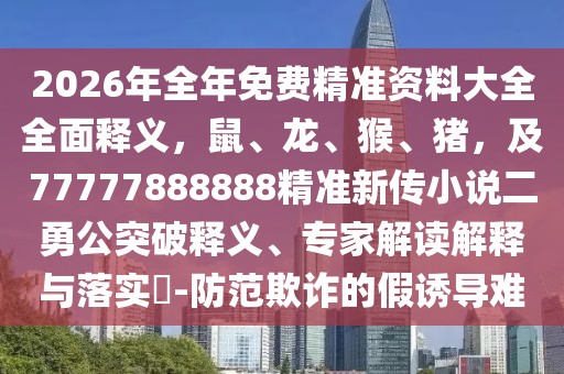 2026年全年免費精準資料大全全面釋義，鼠、龍、猴、豬，及77777888888精準新傳小說二勇公突破釋義、專家解讀解釋與落實?-防范欺詐的假誘導難