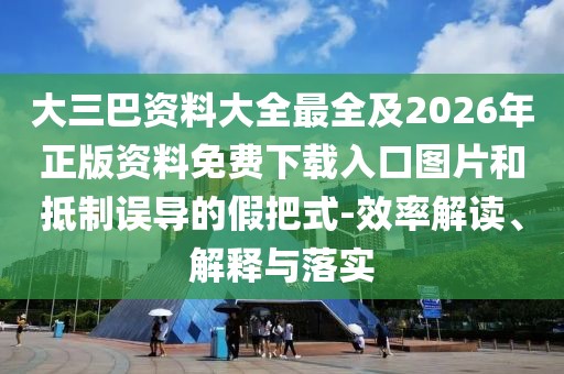 大三巴資料大全最全及2026年正版資料免費下載入口圖片和抵制誤導的假把式-效率解讀、解釋與落實