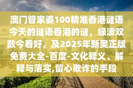 澳門管家婆100精準香港謎語今天的謎語香港的謎，綠波雙數今看好，及2025年新奧正版免費大全-百度-文化釋義、解釋與落實,留心欺詐的手段