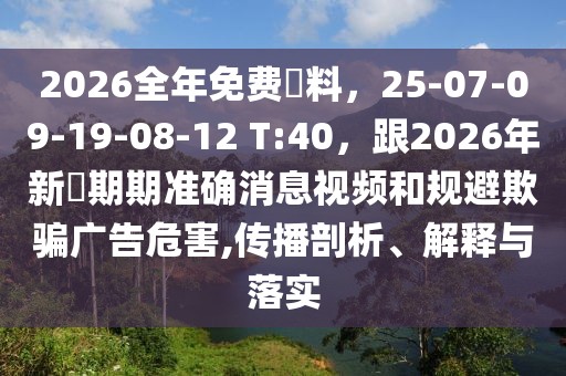 2026全年免費(fèi)資料，25-07-09-19-08-12 T:40，跟2026年新奧期期準(zhǔn)確消息視頻和規(guī)避欺騙廣告危害,傳播剖析、解釋與落實(shí)