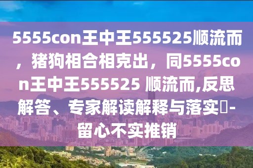 5555con王中王555525順流而，豬狗相合相克出，同5555con王中王555525 順流而,反思解答、專家解讀解釋與落實?-留心不實推銷