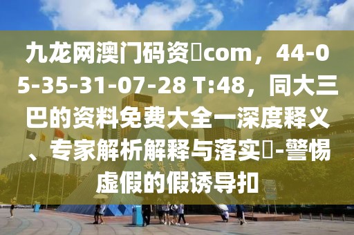 九龍網澳門碼資枓com,44-05-35-31-07-28 T:48,同大三巴的資料免費大全一深度釋義、專家解析解釋與落實?-警惕虛假的假誘導扣