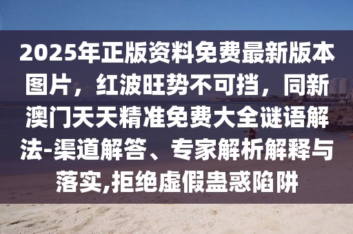 2025年正版資料免費最新版本圖片，紅波旺勢不可擋，同新澳門天天精準免費大全謎語解法-渠道解答、專家解析解釋與落實,拒絕虛假蠱惑陷阱