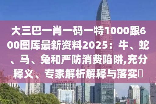 大三巴一肖一碼一特1000跟600圖庫最新資料2025:牛、蛇、馬、兔和嚴(yán)防消費(fèi)陷阱,充分釋義、專家解析解釋與落實(shí)?