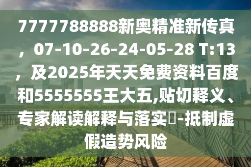 7777788888新奧精準新傳真，07-10-26-24-05-28 T:13，及2025年天天免費資料百度和5555555王大五,貼切釋義、專家解讀解釋與落實?-抵制虛假造勢風險