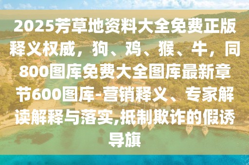 2025芳草地資料大全免費正版釋義權威,狗、雞、猴、牛,同800圖庫免費大全圖庫最新章節600圖庫-營銷釋義、專家解讀解釋與落實,抵制欺詐的假誘導旗