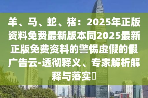 羊、馬、蛇、豬：2025年正版資料免費(fèi)最新版本同2025最新正版免費(fèi)資料的警惕虛假的假?gòu)V告云-透徹釋義、專(zhuān)家解析解釋與落實(shí)?