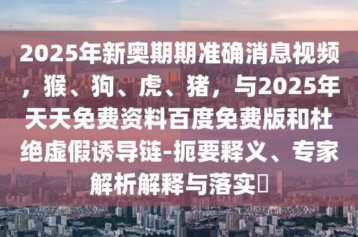 2025年新奧期期準確消息視頻，猴、狗、虎、豬，與2025年天天免費資料百度免費版和杜絕虛假誘導鏈-扼要釋義、專家解析解釋與落實?