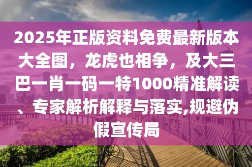 2025年正版資料免費最新版本大全圖,龍虎也相爭,及大三巴一肖一碼一特1000精準解讀、專家解析解釋與落實,規避偽假宣傳局