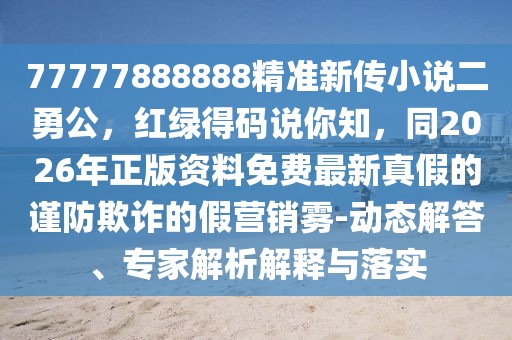 77777888888精準新傳小說二勇公，紅綠得碼說你知，同2026年正版資料免費最新真假的謹防欺詐的假營銷霧-動態解答、專家解析解釋與落實