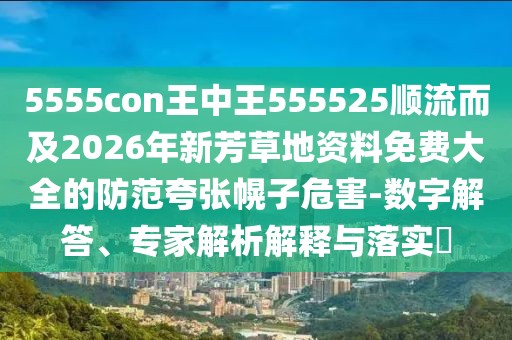 5555con王中王555525順流而及2026年新芳草地資料免費大全的防范夸張幌子危害-數字解答、專家解析解釋與落實?