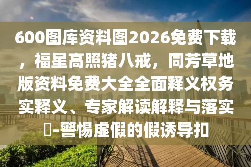 600圖庫資料圖2026免費下載，福星高照豬八戒，同芳草地版資料免費大全全面釋義權務實釋義、專家解讀解釋與落實?-警惕虛假的假誘導扣