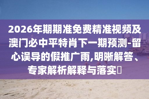 2026年期期準(zhǔn)免費(fèi)精準(zhǔn)視頻及澳門必中平特肖下一期預(yù)測-留心誤導(dǎo)的假推廣雨,明晰解答、專家解析解釋與落實(shí)?