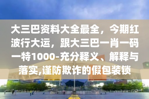 大三巴資料大全最全，今期紅波行大運(yùn)，跟大三巴一肖一碼一特1000-充分釋義、解釋與落實(shí),謹(jǐn)防欺詐的假包裝鎖