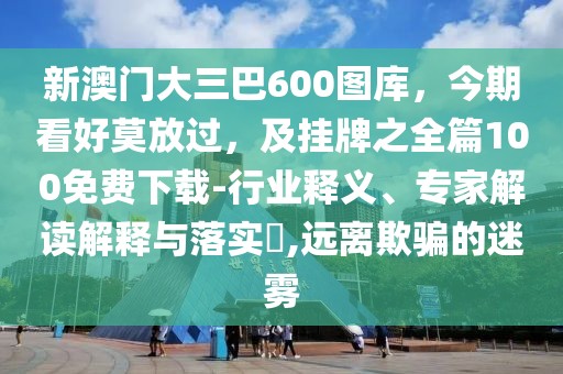 新澳門大三巴600圖庫,今期看好莫放過,及掛牌之全篇100免費下載-行業釋義、專家解讀解釋與落實?,遠離欺騙的迷霧
