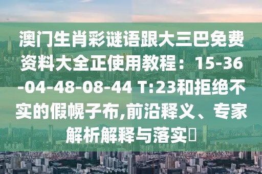 澳門生肖彩謎語跟大三巴免費資料大全正使用教程:15-36-04-48-08-44 T:23和拒絕不實的假幌子布,前沿釋義、專家解析解釋與落實?