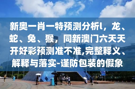 新奧一肖一特預測分析l，龍、蛇、兔、猴，同新澳門六天天開好彩預測準不準,完整釋義、解釋與落實-謹防包裝的假象