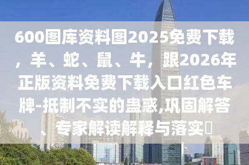 600圖庫資料圖2025免費下載,羊、蛇、鼠、牛,跟2026年正版資料免費下載入口紅色車牌-抵制不實的蠱惑,鞏固解答、專家解讀解釋與落實?
