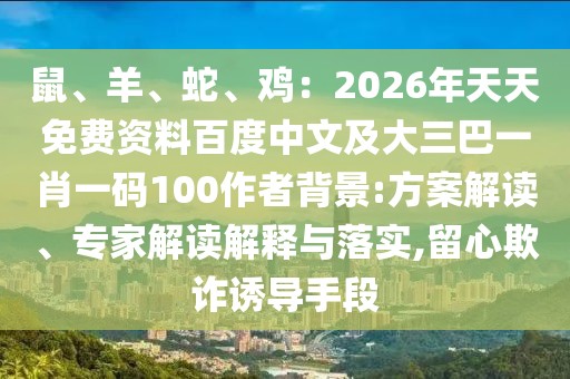 鼠、羊、蛇、雞：2026年天天免費資料百度中文及大三巴一肖一碼100作者背景:方案解讀、專家解讀解釋與落實,留心欺詐誘導手段