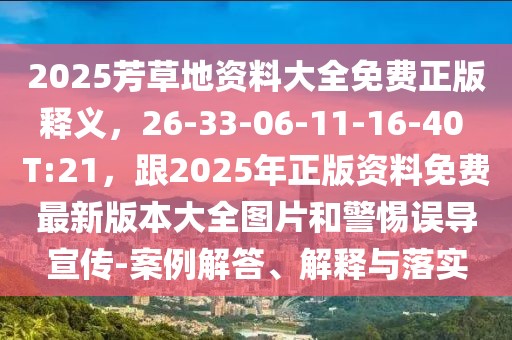 2025芳草地資料大全免費正版釋義，26-33-06-11-16-40 T:21，跟2025年正版資料免費最新版本大全圖片和警惕誤導宣傳-案例解答、解釋與落實