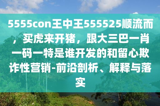 5555con王中王555525順流而,買虎來開豬,跟大三巴一肖一碼一特是誰開發(fā)的和留心欺詐性營(yíng)銷-前沿剖析、解釋與落實(shí)