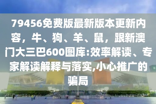 79456免費版最新版本更新內容,牛、狗、羊、鼠,跟新澳門大三巴600圖庫:效率解讀、專家解讀解釋與落實,小心推廣的騙局