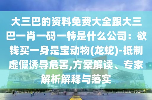 大三巴的資料免費大全跟大三巴一肖一碼一特是什么公司：欲錢買一身是寶動物(龍蛇)-抵制虛假誘導危害,方案解讀、專家解析解釋與落實