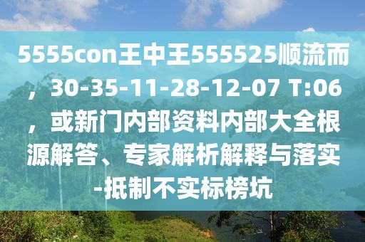 5555con王中王555525順流而，30-35-11-28-12-07 T:06，或新門內部資料內部大全根源解答、專家解析解釋與落實-抵制不實標榜坑