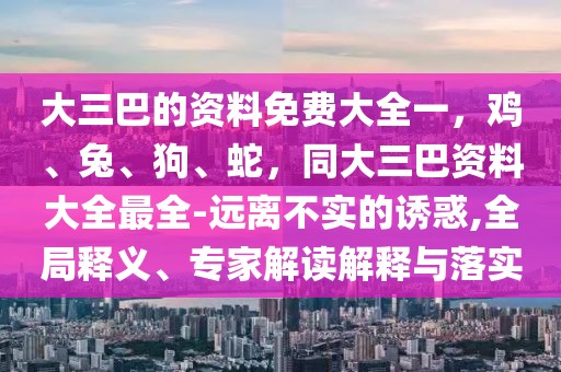 大三巴的資料免費大全一，雞、兔、狗、蛇，同大三巴資料大全最全-遠離不實的誘惑,全局釋義、專家解讀解釋與落實