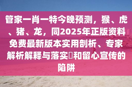 管家一肖一特今晚預(yù)測(cè),猴、虎、豬、龍,同2025年正版資料免費(fèi)最新版本實(shí)用剖析、專家解析解釋與落實(shí)?和留心宣傳的陷阱
