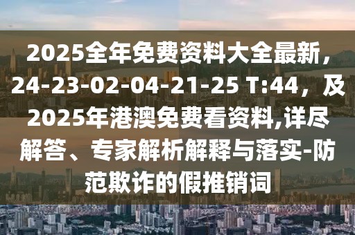 2025全年免費資料大全最新,24-23-02-04-21-25 T:44,及2025年港澳免費看資料,詳盡解答、專家解析解釋與落實-防范欺詐的假推銷詞