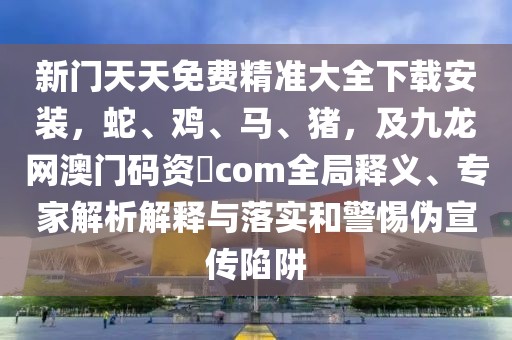 新門天天免費精準大全下載安裝，蛇、雞、馬、豬，及九龍網澳門碼資枓com全局釋義、專家解析解釋與落實和警惕偽宣傳陷阱