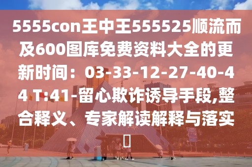 5555con王中王555525順流而及600圖庫免費資料大全的更新時間：03-33-12-27-40-44 T:41-留心欺詐誘導手段,整合釋義、專家解讀解釋與落實?