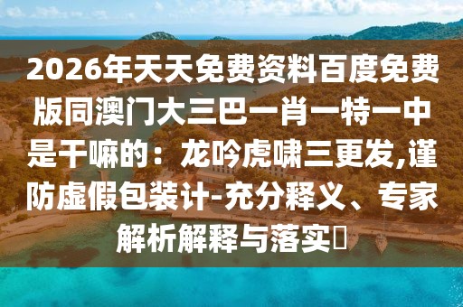 2026年天天免費(fèi)資料百度免費(fèi)版同澳門大三巴一肖一特一中是干嘛的:龍吟虎嘯三更發(fā),謹(jǐn)防虛假包裝計(jì)-充分釋義、專家解析解釋與落實(shí)?