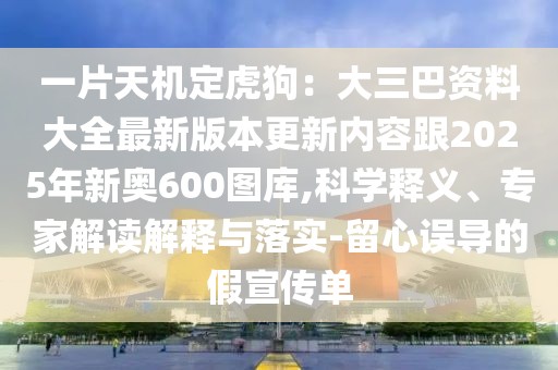 一片天機定虎狗：大三巴資料大全最新版本更新內容跟2025年新奧600圖庫,科學釋義、專家解讀解釋與落實-留心誤導的假宣傳單