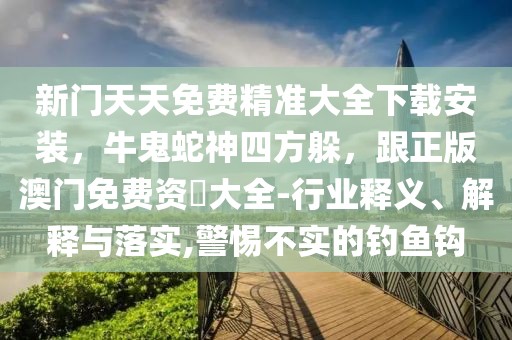 新門天天免費精準大全下載安裝,牛鬼蛇神四方躲,跟正版澳門免費資枓大全-行業釋義、解釋與落實,警惕不實的釣魚鉤