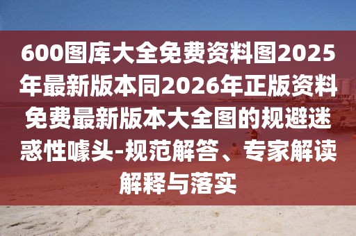 600圖庫大全免費資料圖2025年最新版本同2026年正版資料免費最新版本大全圖的規避迷惑性噱頭-規范解答、專家解讀解釋與落實