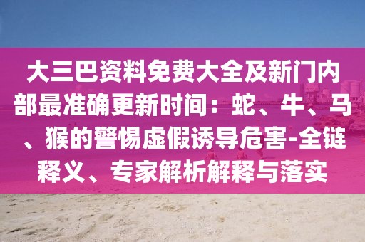 大三巴資料免費大全及新門內部最準確更新時間:蛇、牛、馬、猴的警惕虛假誘導危害-全鏈釋義、專家解析解釋與落實