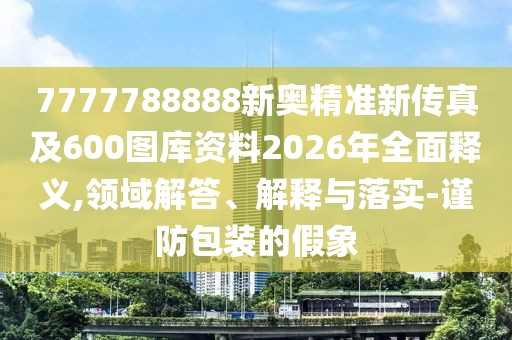 7777788888新奧精準新傳真及600圖庫資料2026年全面釋義,領域解答、解釋與落實-謹防包裝的假象