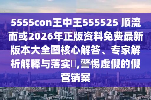 5555con王中王555525 順流而或2026年正版資料免費最新版本大全圖核心解答、專家解析解釋與落實?,警惕虛假的假營銷案