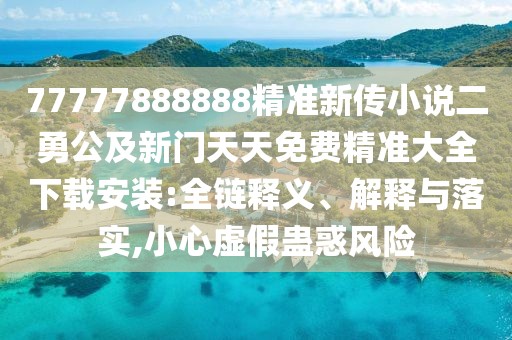 77777888888精準新傳小說二勇公及新門天天免費精準大全下載安裝:全鏈釋義、解釋與落實,小心虛假蠱惑風險