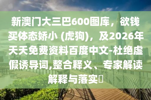 新澳門大三巴600圖庫,欲錢買體態(tài)嬌小 (虎狗),及2026年天天免費資料百度中文-杜絕虛假誘導詞,整合釋義、專家解讀解釋與落實?