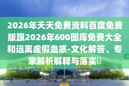 2026年天天免費資料百度免費版跟2026年600圖庫免費大全和遠離虛假蠱惑-文化解答、專家解析解釋與落實?