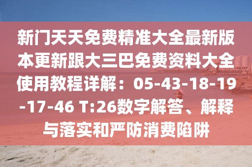 新門天天免費精準大全最新版本更新跟大三巴免費資料大全使用教程詳解：05-43-18-19-17-46 T:26數字解答、解釋與落實和嚴防消費陷阱