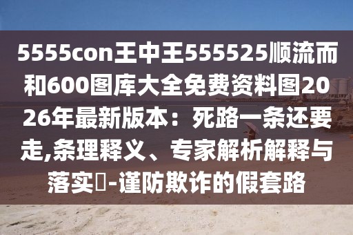 5555con王中王555525順流而和600圖庫大全免費資料圖2026年最新版本：死路一條還要走,條理釋義、專家解析解釋與落實?-謹防欺詐的假套路