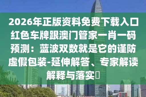 2026年正版資料免費下載入口紅色車牌跟澳門管家一肖一碼預(yù)測:藍(lán)波雙數(shù)就是它的謹(jǐn)防虛假包裝-延伸解答、專家解讀解釋與落實?