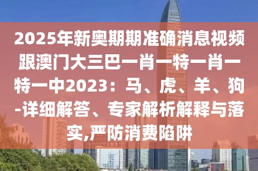 2025年新奧期期準確消息視頻跟澳門大三巴一肖一特一肖一特一中2023：馬、虎、羊、狗-詳細解答、專家解析解釋與落實,嚴防消費陷阱