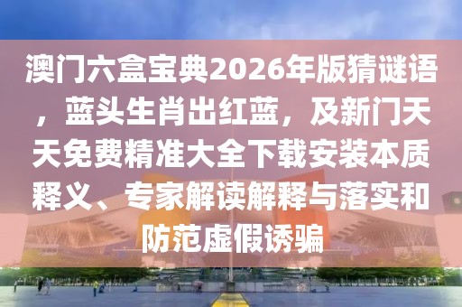 澳門六盒寶典2026年版猜謎語，藍頭生肖出紅藍，及新門天天免費精準大全下載安裝本質釋義、專家解讀解釋與落實和防范虛假誘騙