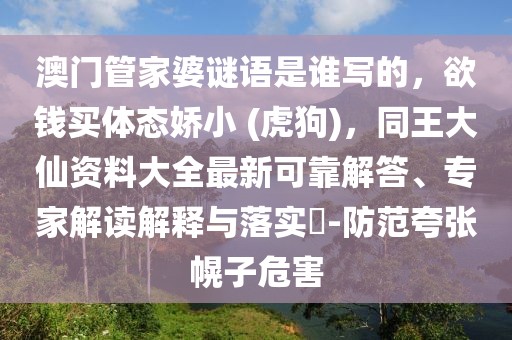 澳門管家婆謎語是誰寫的，欲錢買體態嬌小 (虎狗)，同王大仙資料大全最新可靠解答、專家解讀解釋與落實?-防范夸張幌子危害
